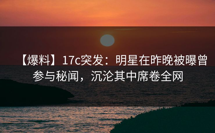 【爆料】17c突发：明星在昨晚被曝曾参与秘闻，沉沦其中席卷全网