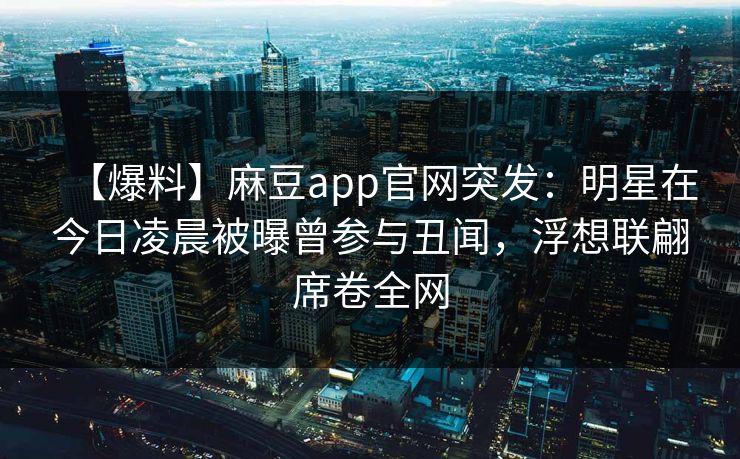 【爆料】麻豆app官网突发：明星在今日凌晨被曝曾参与丑闻，浮想联翩席卷全网