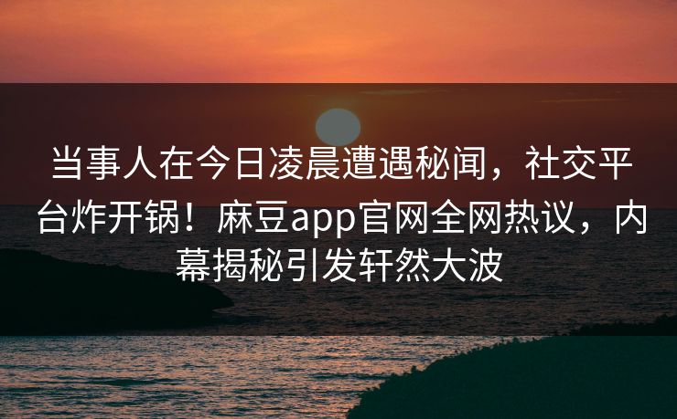 当事人在今日凌晨遭遇秘闻，社交平台炸开锅！麻豆app官网全网热议，内幕揭秘引发轩然大波