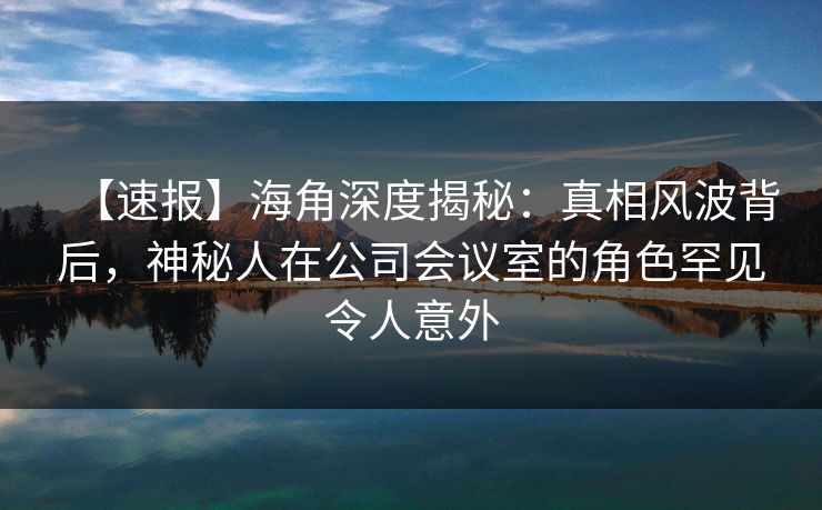 【速报】海角深度揭秘：真相风波背后，神秘人在公司会议室的角色罕见令人意外