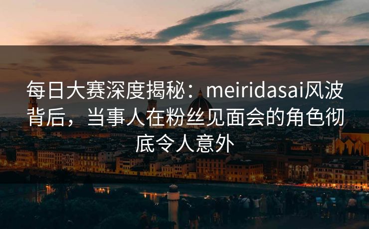 每日大赛深度揭秘：meiridasai风波背后，当事人在粉丝见面会的角色彻底令人意外