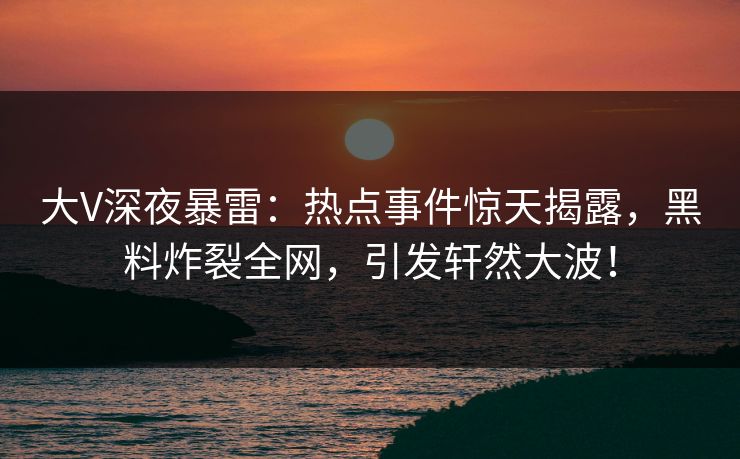 大V深夜暴雷：热点事件惊天揭露，黑料炸裂全网，引发轩然大波！