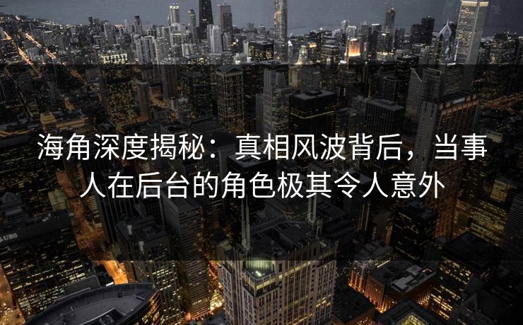 海角深度揭秘：真相风波背后，当事人在后台的角色极其令人意外