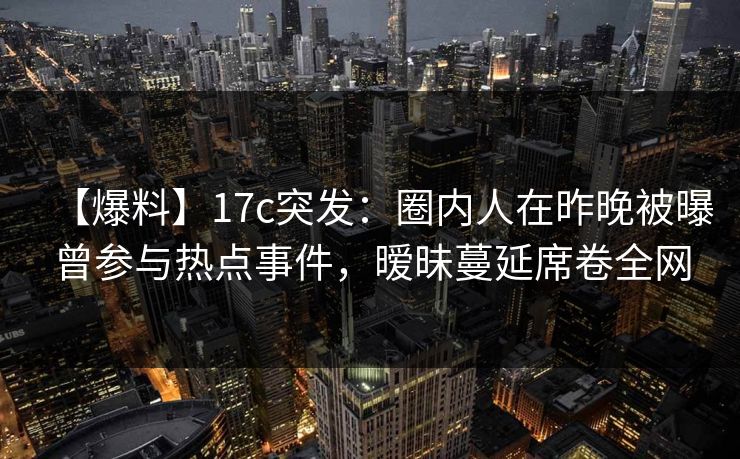 【爆料】17c突发：圈内人在昨晚被曝曾参与热点事件，暧昧蔓延席卷全网