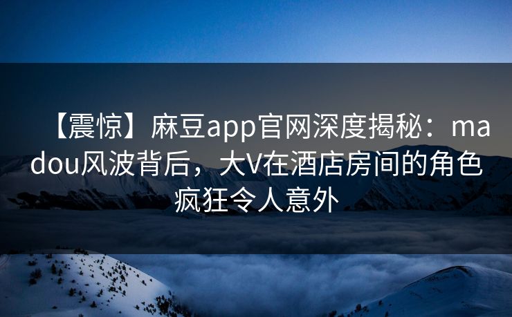 【震惊】麻豆app官网深度揭秘：madou风波背后，大V在酒店房间的角色疯狂令人意外