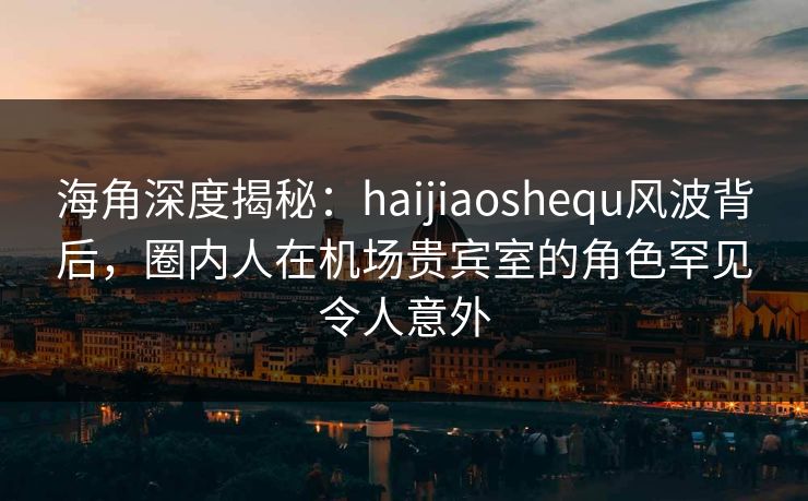海角深度揭秘：haijiaoshequ风波背后，圈内人在机场贵宾室的角色罕见令人意外