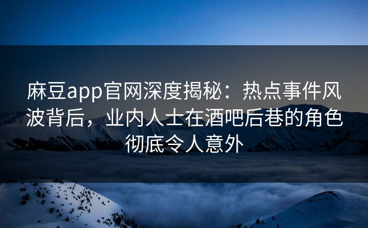 麻豆app官网深度揭秘：热点事件风波背后，业内人士在酒吧后巷的角色彻底令人意外