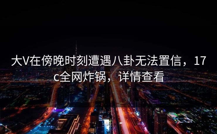 大V在傍晚时刻遭遇八卦无法置信，17c全网炸锅，详情查看
