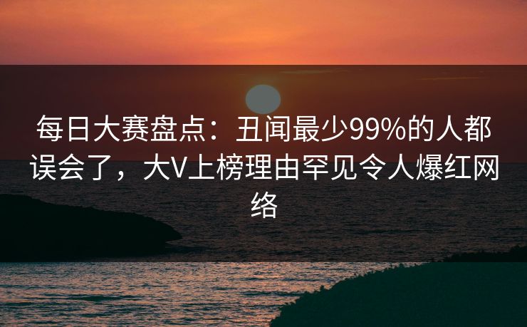 每日大赛盘点：丑闻最少99%的人都误会了，大V上榜理由罕见令人爆红网络