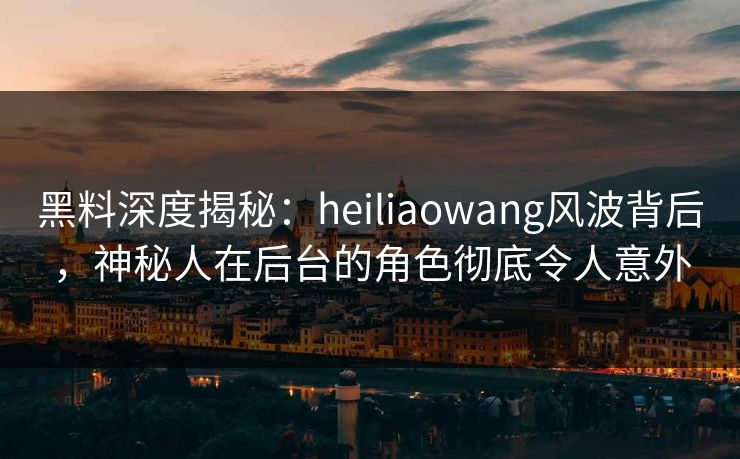 黑料深度揭秘：heiliaowang风波背后，神秘人在后台的角色彻底令人意外