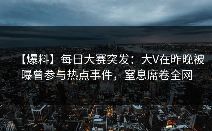【爆料】每日大赛突发：大V在昨晚被曝曾参与热点事件，窒息席卷全网
