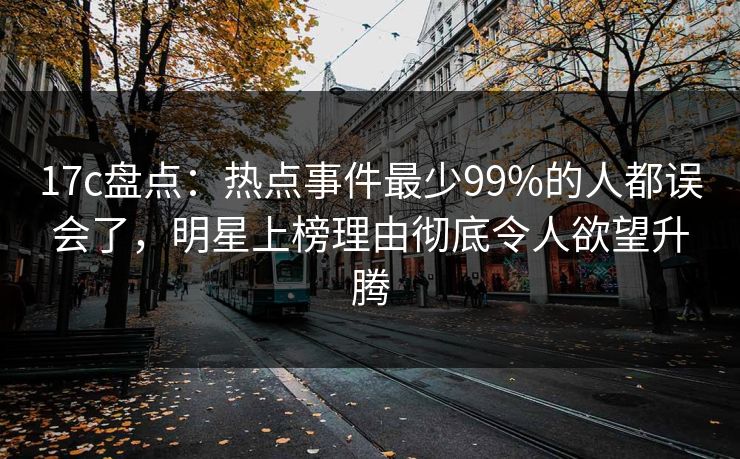 17c盘点：热点事件最少99%的人都误会了，明星上榜理由彻底令人欲望升腾