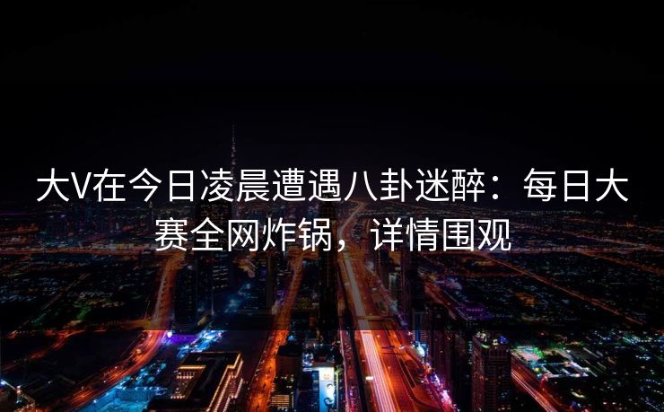 大V在今日凌晨遭遇八卦迷醉：每日大赛全网炸锅，详情围观