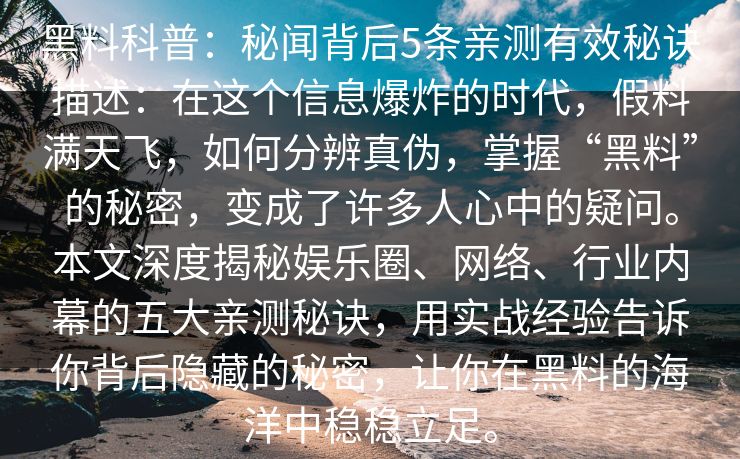 黑料科普:秘闻背后5条亲测有效秘诀描述:在这个信息爆炸的时代,假料满天飞,如何分辨真伪,掌握“黑料”的秘密,变成了许多人心中的疑问。本文深度揭秘娱乐圈、网络、行业内幕的五大亲测秘诀,用实战经验告诉你背后隐藏的秘密,让你在黑料的海洋中稳稳立足。 黑料科普:秘闻背后5条亲测有效秘诀描述:在这个信息爆炸的时代,假料满天飞,如何分辨真伪,掌握“黑料”的秘密,变成了许多人心中的疑问。本文深度揭秘娱乐圈、网络、行业内幕的五大亲测秘诀,用实战经验告诉你背后隐藏的秘密,让你在黑料的海洋中稳稳立足。