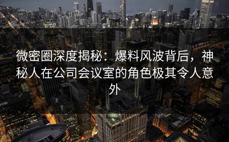 微密圈深度揭秘：爆料风波背后，神秘人在公司会议室的角色极其令人意外