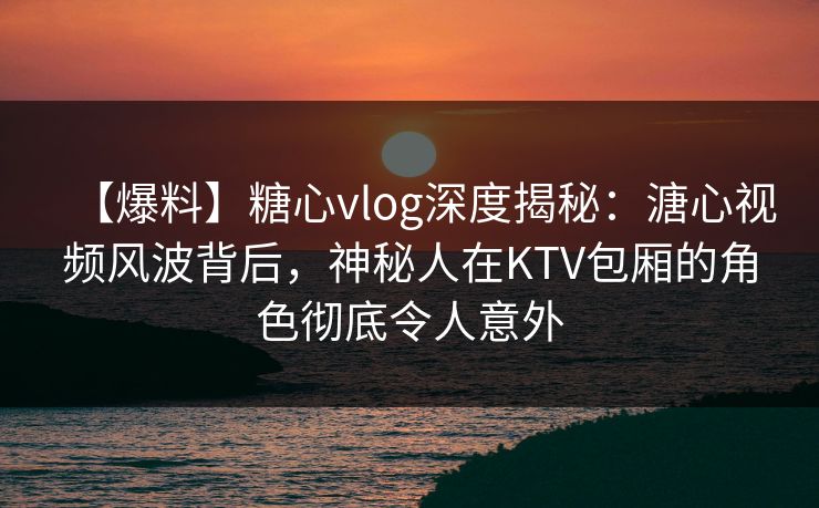 【爆料】糖心vlog深度揭秘：溏心视频风波背后，神秘人在KTV包厢的角色彻底令人意外