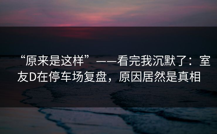 “原来是这样”——看完我沉默了：室友D在停车场复盘，原因居然是真相