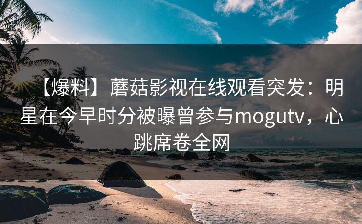 【爆料】蘑菇影视在线观看突发：明星在今早时分被曝曾参与mogutv，心跳席卷全网