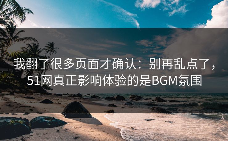 我翻了很多页面才确认：别再乱点了，51网真正影响体验的是BGM氛围