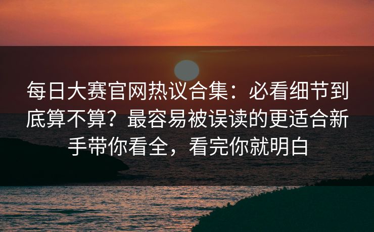 每日大赛官网热议合集：必看细节到底算不算？最容易被误读的更适合新手带你看全，看完你就明白