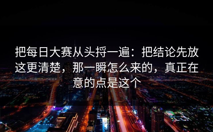 把每日大赛从头捋一遍：把结论先放这更清楚，那一瞬怎么来的，真正在意的点是这个