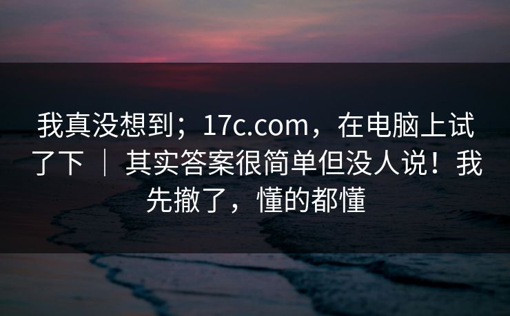 我真没想到；17c.com，在电脑上试了下 ｜ 其实答案很简单但没人说！我先撤了，懂的都懂