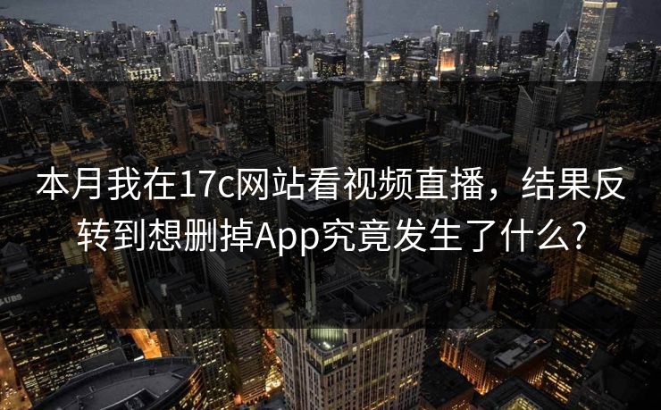 本月我在17c网站看视频直播，结果反转到想删掉App究竟发生了什么?