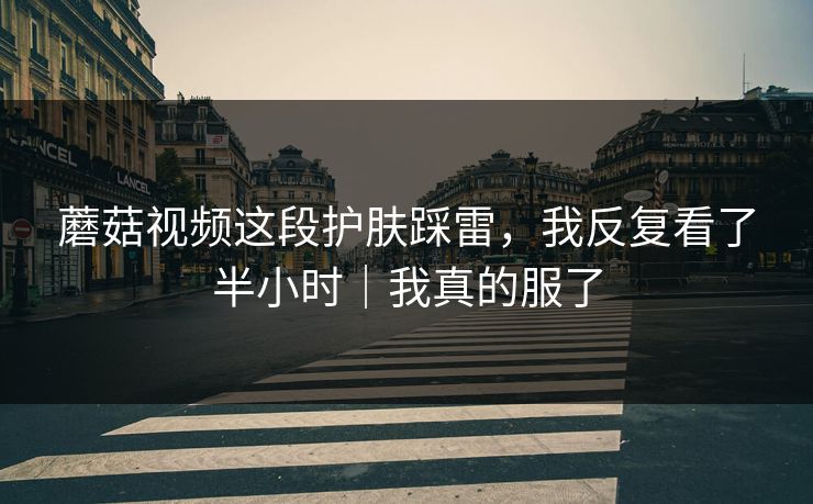 蘑菇视频这段护肤踩雷，我反复看了半小时｜我真的服了