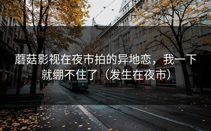 蘑菇影视在夜市拍的异地恋,我一下就绷不住了(发生在夜市) 蘑菇影视在夜市拍的异地恋,我一下就绷不住了(发生在夜市)