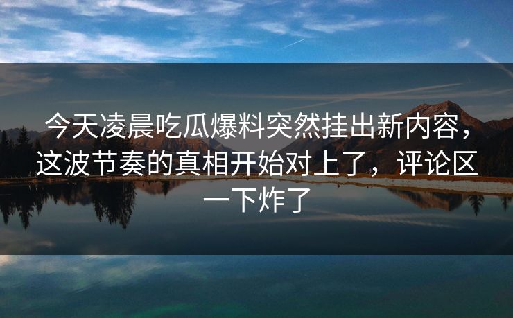 今天凌晨吃瓜爆料突然挂出新内容，这波节奏的真相开始对上了，评论区一下炸了